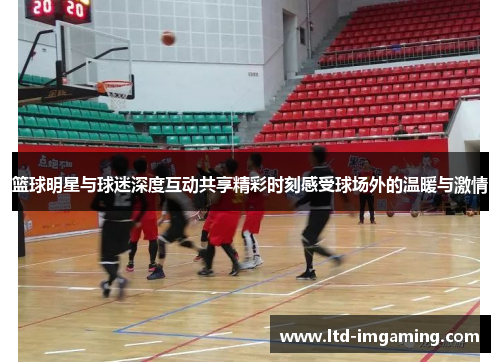 篮球明星与球迷深度互动共享精彩时刻感受球场外的温暖与激情
