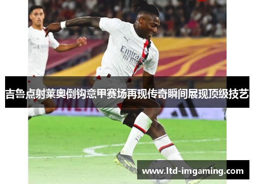 吉鲁点射莱奥倒钩意甲赛场再现传奇瞬间展现顶级技艺