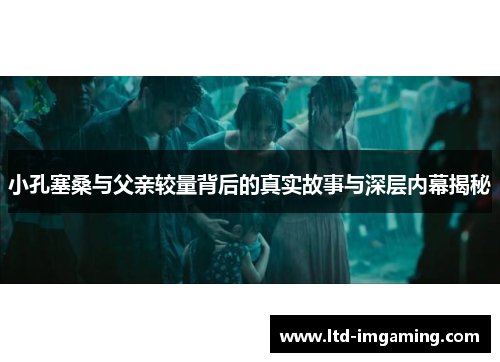 小孔塞桑与父亲较量背后的真实故事与深层内幕揭秘